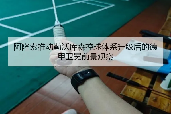 阿隆索推动勒沃库森控球体系升级后的德甲卫冕前景观察