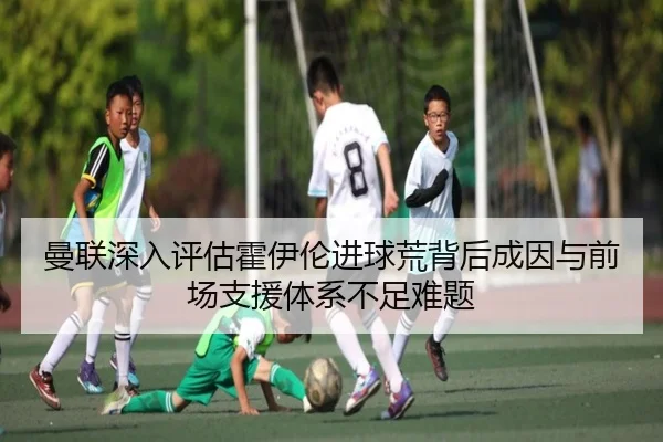 曼联深入评估霍伊伦进球荒背后成因与前场支援体系不足难题