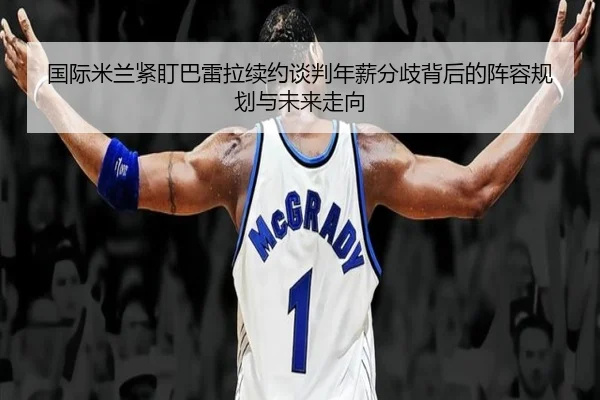国际米兰紧盯巴雷拉续约谈判年薪分歧背后的阵容规划与未来走向